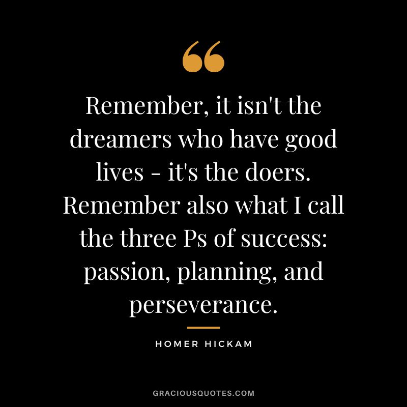 Remember, it isn't the dreamers who have good lives - it's the doers. Remember also what I call the three Ps of success passion, planning, and perseverance. - Homer Hickam