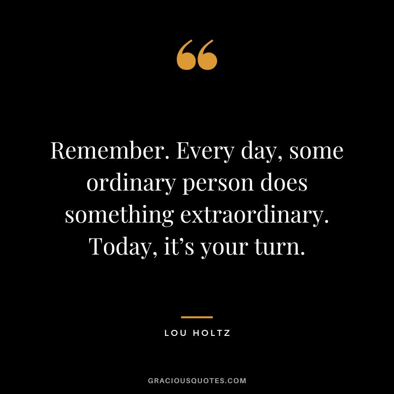 Remember. Every day, some ordinary person does something extraordinary. Today, it’s your turn.
