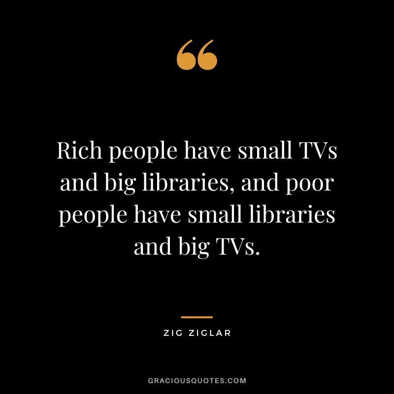 Rich people have small TVs and big libraries, and poor people have small libraries and big TVs. - Zig Ziglar