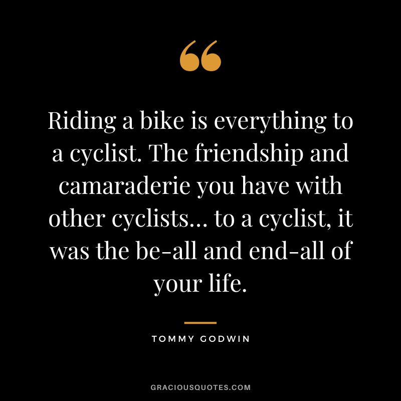 Riding a bike is everything to a cyclist. The friendship and camaraderie you have with other cyclists… to a cyclist, it was the be-all and end-all of your life. - Tommy Godwin