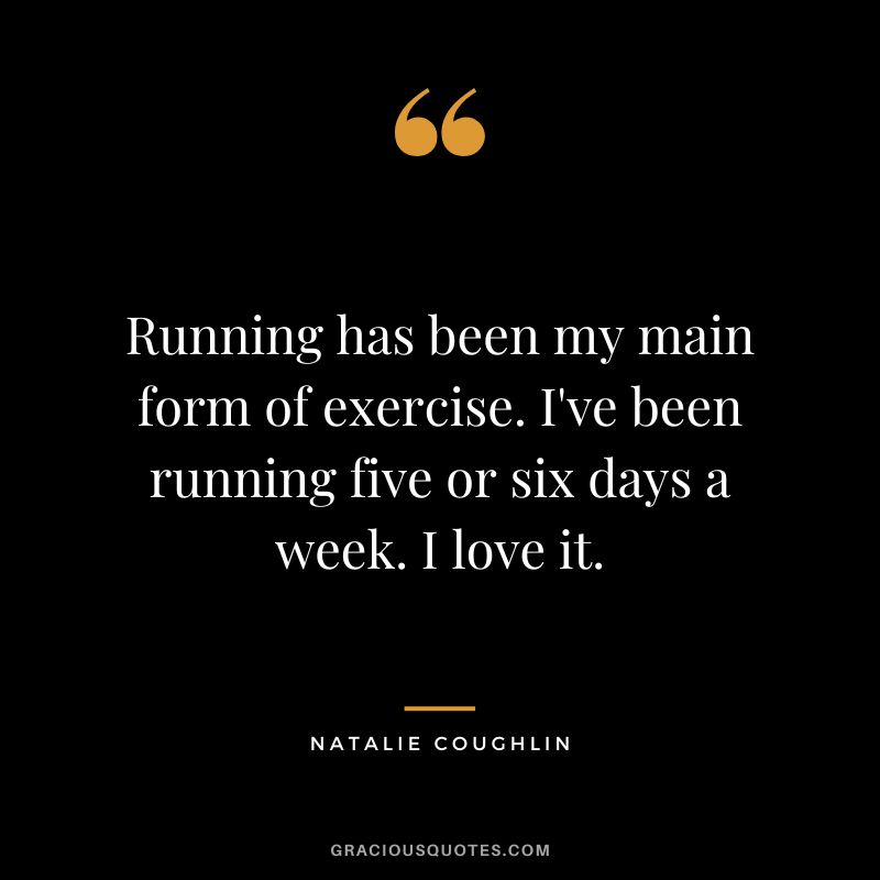 Running has been my main form of exercise. I've been running five or six days a week. I love it. - Natalie Coughlin