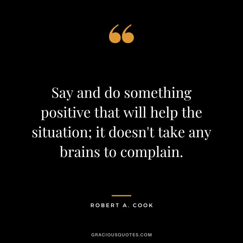 Say and do something positive that will help the situation; it doesn't take any brains to complain. - Robert A. Cook
