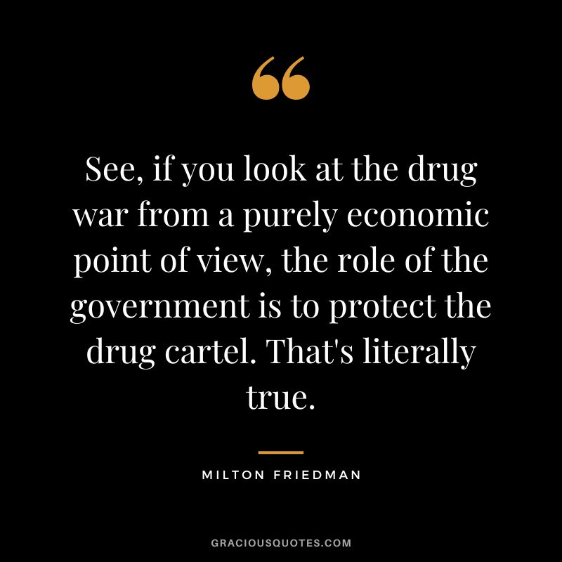See, if you look at the drug war from a purely economic point of view, the role of the government is to protect the drug cartel. That's literally true.