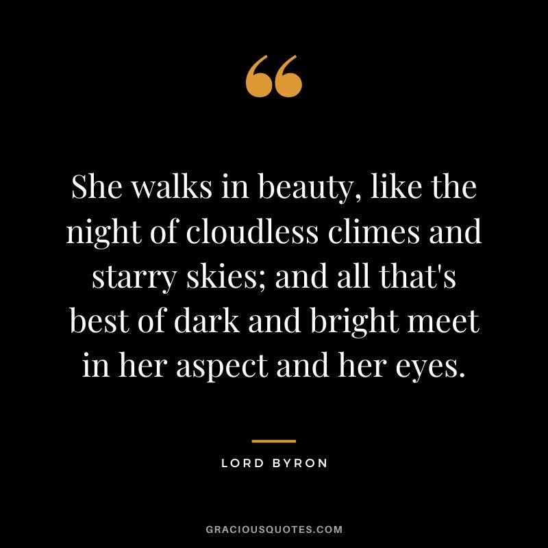 She walks in beauty, like the night of cloudless climes and starry skies; and all that's best of dark and bright meet in her aspect and her eyes.