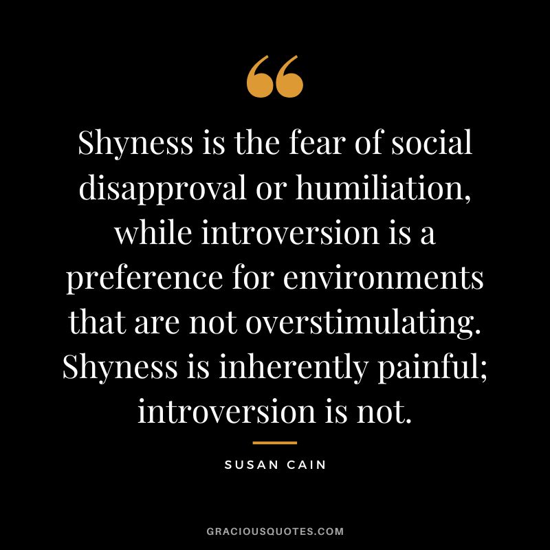 Shyness is the fear of social disapproval or humiliation, while introversion is a preference for environments that are not overstimulating. Shyness is inherently painful; introversion is not.