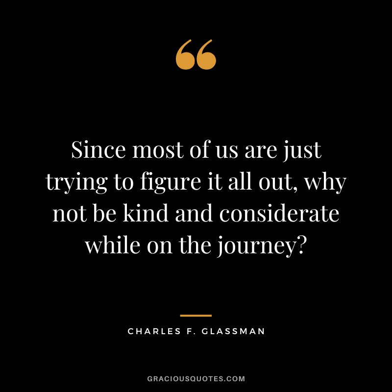 Since most of us are just trying to figure it all out, why not be kind and considerate while on the journey - Charles F. Glassman