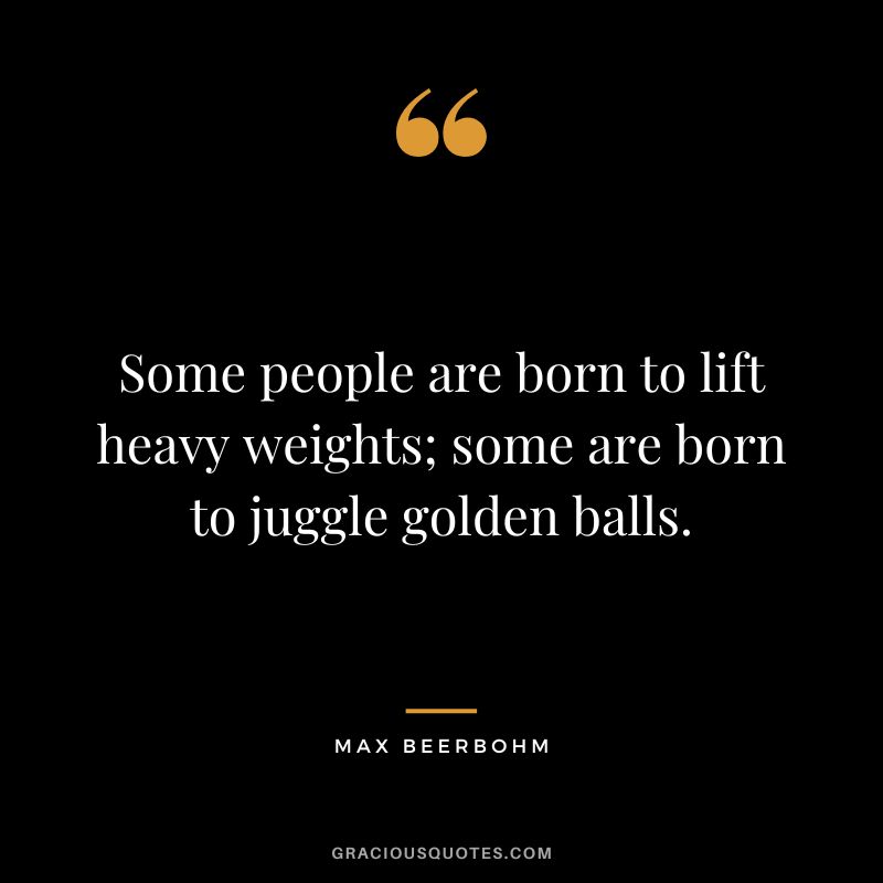 Some people are born to lift heavy weights; some are born to juggle golden balls. - Max Beerbohm