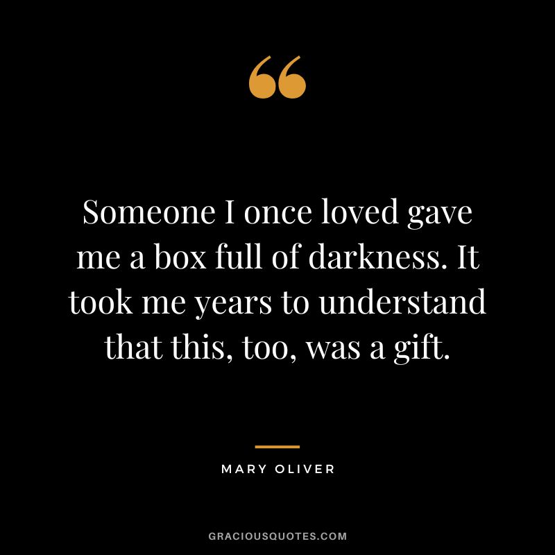 Someone I once loved gave me a box full of darkness. It took me years to understand that this, too, was a gift. - Mary Oliver