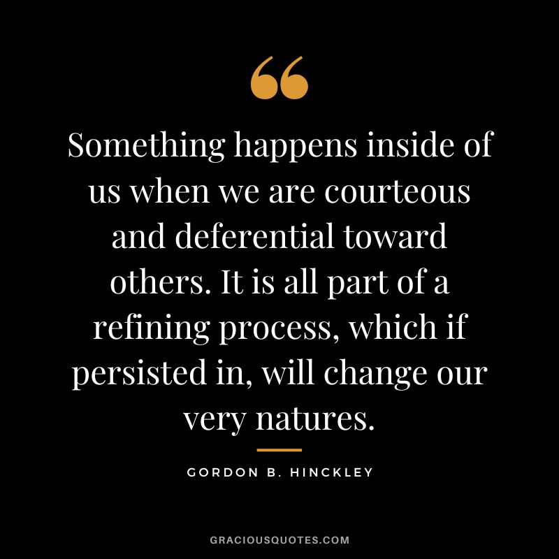 Something happens inside of us when we are courteous and deferential toward others. It is all part of a refining process, which if persisted in, will change our very natures. - Gordon B. Hinckley