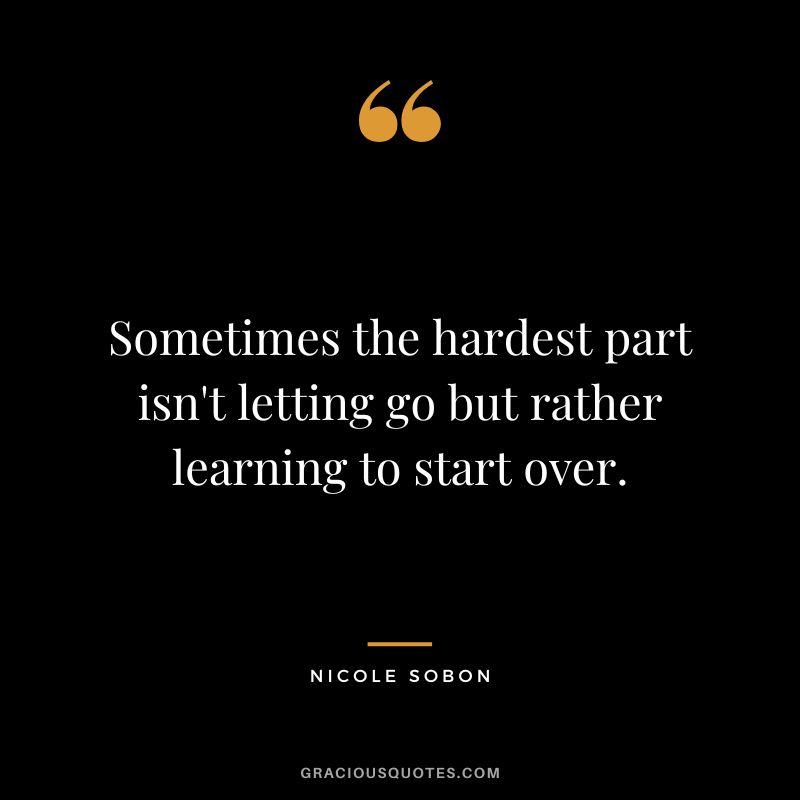 Sometimes the hardest part isn't letting go but rather learning to start over. - Nicole Sobon