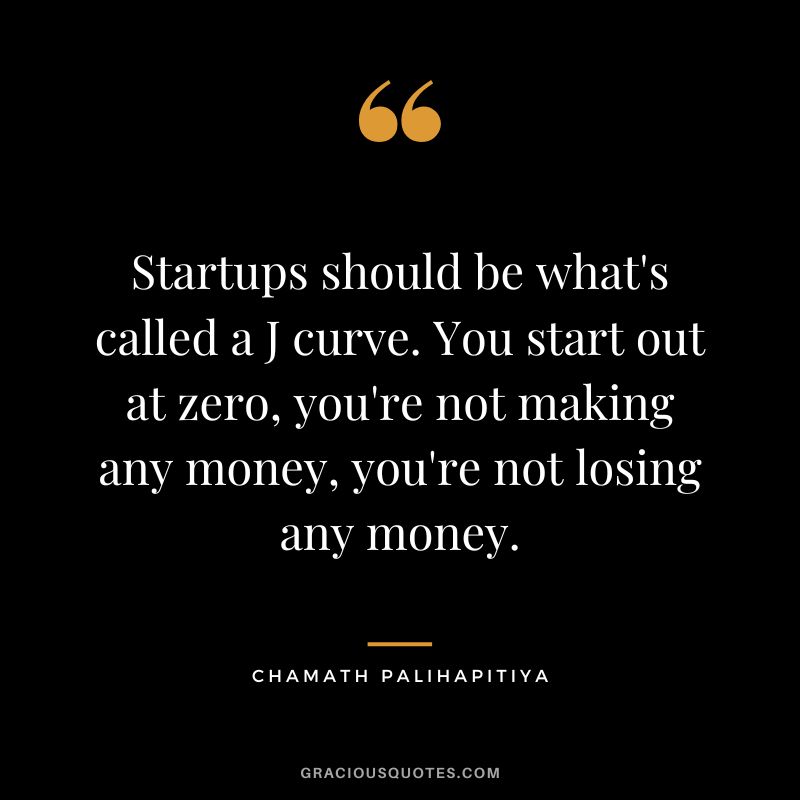Startups should be what's called a J curve. You start out at zero, you're not making any money, you're not losing any money.