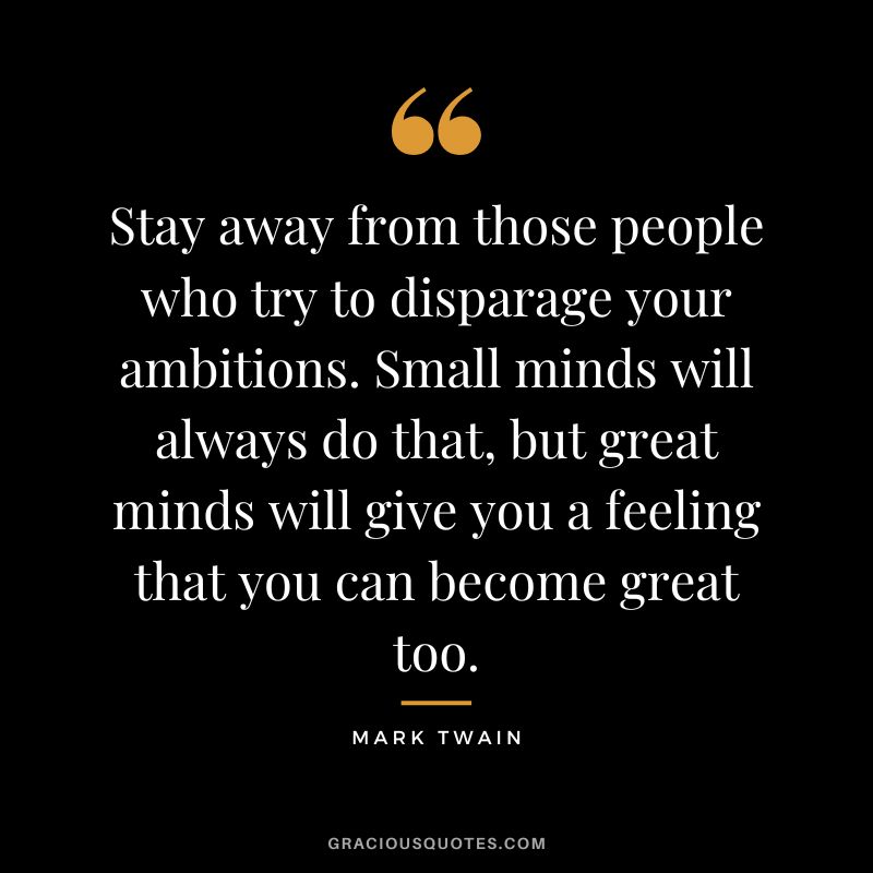 Stay away from those people who try to disparage your ambitions. Small minds will always do that, but great minds will give you a feeling that you can become great too. - Mark Twain
