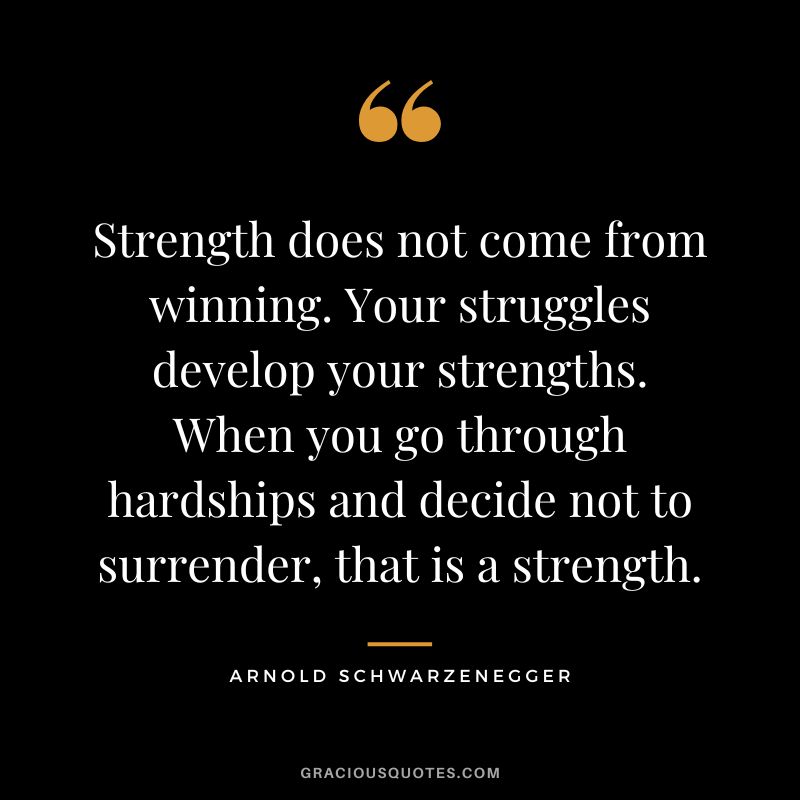 Strength does not come from winning. Your struggles develop your strengths. When you go through hardships and decide not to surrender, that is a strength. - Arnold Schwarzenegger
