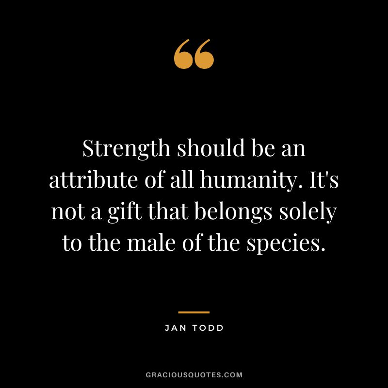 Strength should be an attribute of all humanity. It's not a gift that belongs solely to the male of the species. - Jan Todd