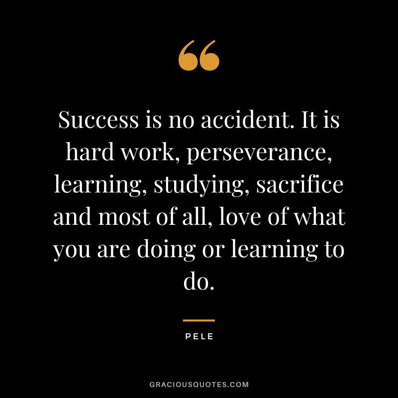 Success is no accident. It is hard work, perseverance, learning, studying, sacrifice and most of all, love of what you are doing or learning to do. - Pele