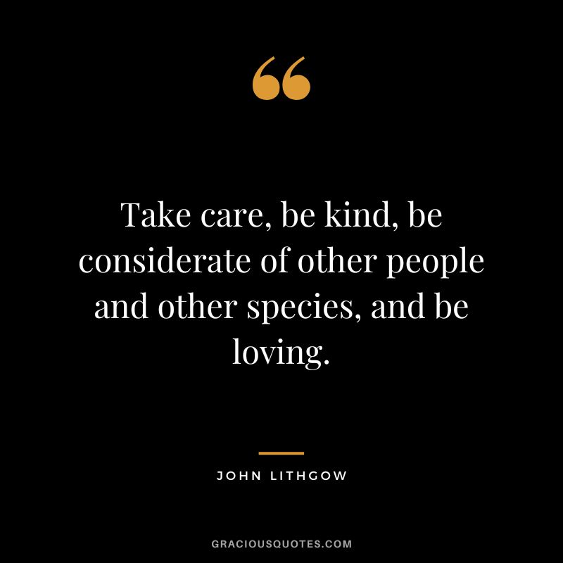 Take care, be kind, be considerate of other people and other species, and be loving. - John Lithgow