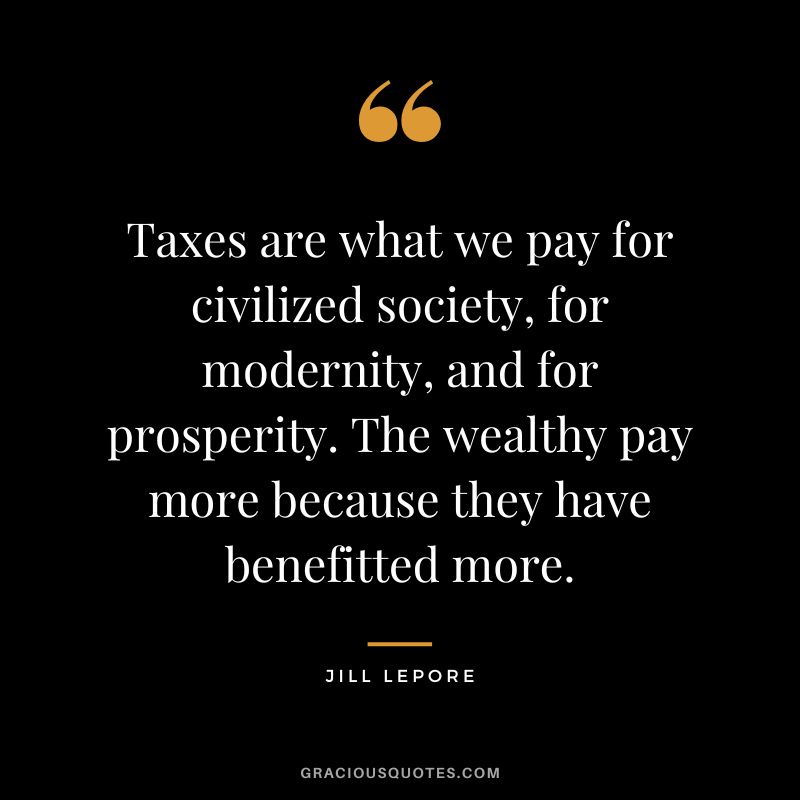 Taxes are what we pay for civilized society, for modernity, and for prosperity. The wealthy pay more because they have benefitted more. - Jill Lepore
