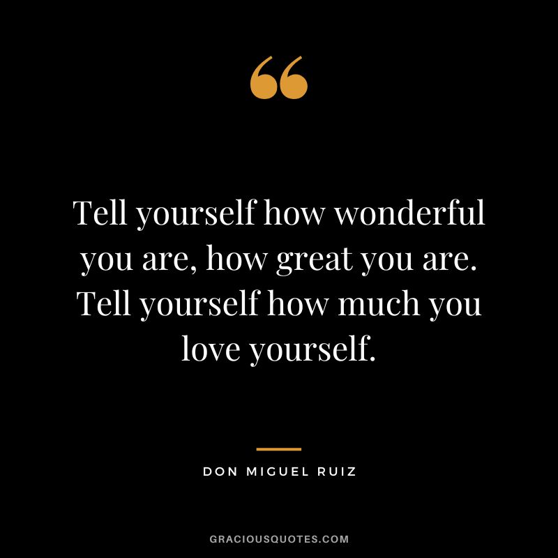 Tell yourself how wonderful you are, how great you are. Tell yourself how much you love yourself. - Don Miguel Ruiz