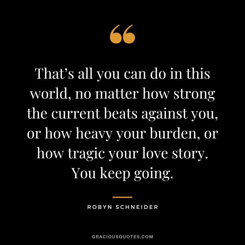 That’s all you can do in this world, no matter how strong the current beats against you, or how heavy your burden, or how tragic your love story. You keep going. - Robyn Schneider