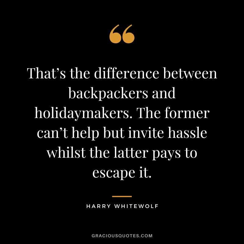 That’s the difference between backpackers and holidaymakers. The former can’t help but invite hassle whilst the latter pays to escape it. - Harry Whitewolf