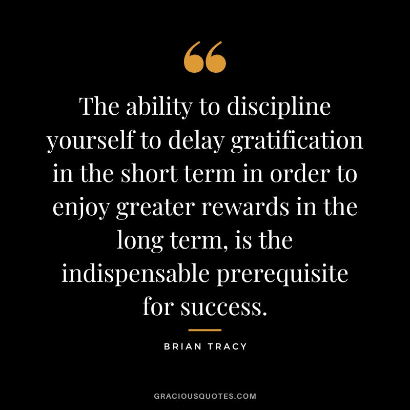 The ability to discipline yourself to delay gratification in the short term in order to enjoy greater rewards in the long term, is the indispensable prerequisite for success.