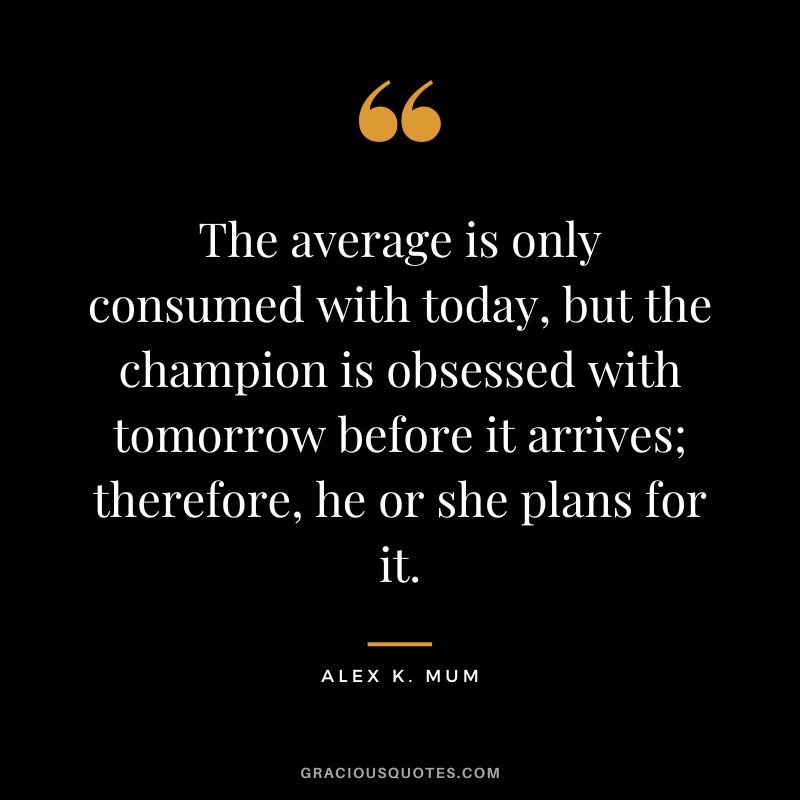 The average is only consumed with today, but the champion is obsessed with tomorrow before it arrives; therefore, he or she plans for it. - Alex K. Mum