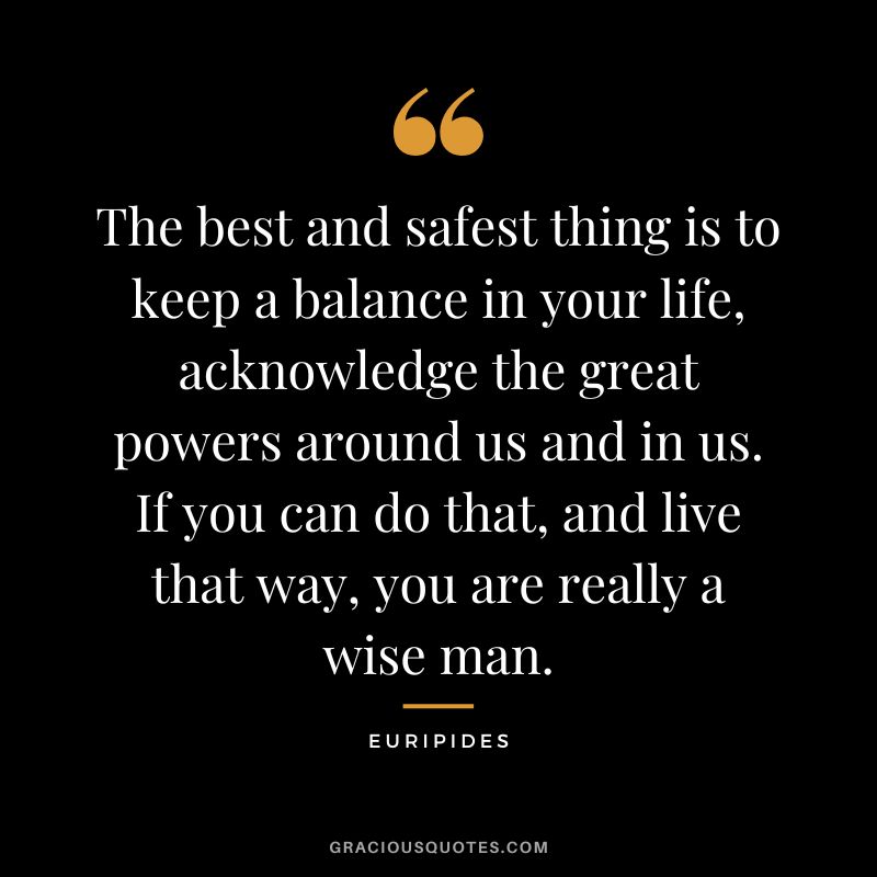 The best and safest thing is to keep a balance in your life, acknowledge the great powers around us and in us. If you can do that, and live that way, you are really a wise man.