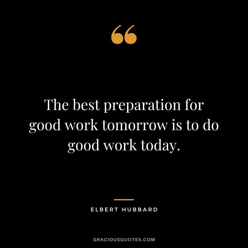The best preparation for good work tomorrow is to do good work today. - Elbert Hubbard