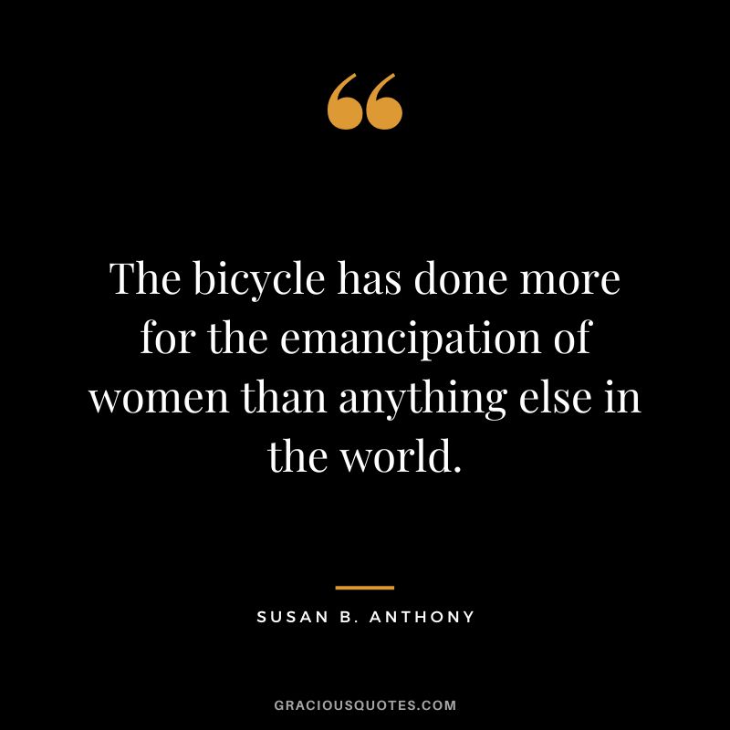 The bicycle has done more for the emancipation of women than anything else in the world. - Susan B. Anthony