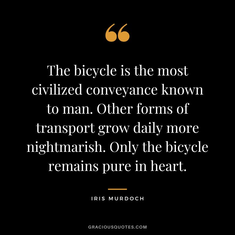 The bicycle is the most civilized conveyance known to man. Other forms of transport grow daily more nightmarish. Only the bicycle remains pure in heart. - Iris Murdoch