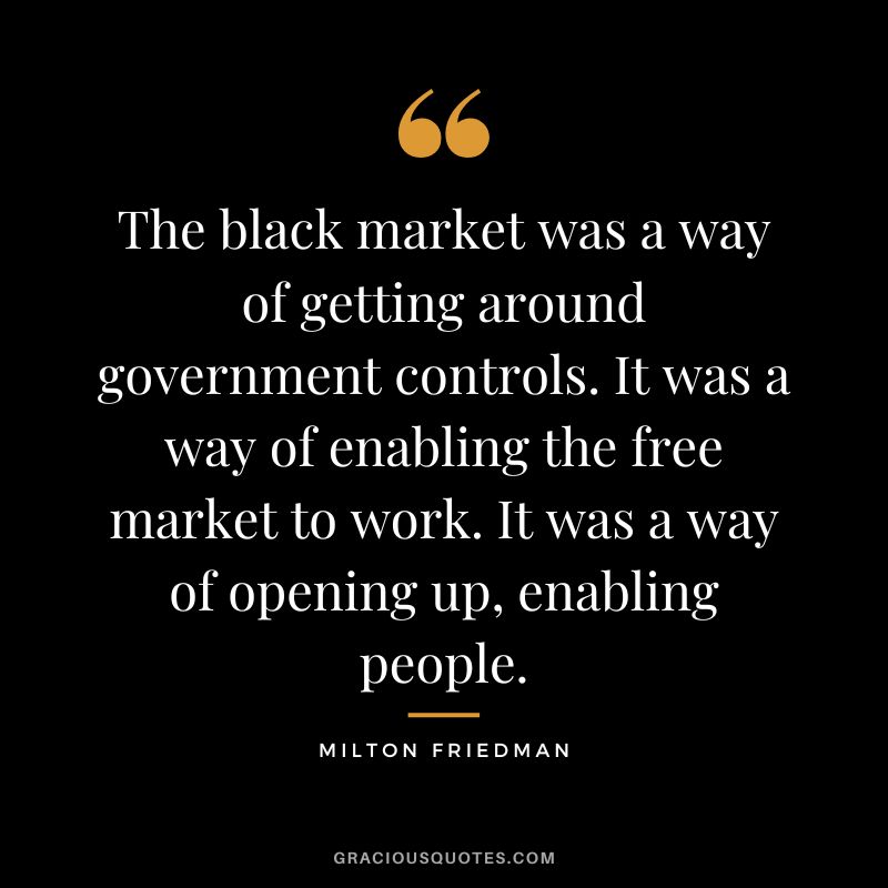 The black market was a way of getting around government controls. It was a way of enabling the free market to work. It was a way of opening up, enabling people.
