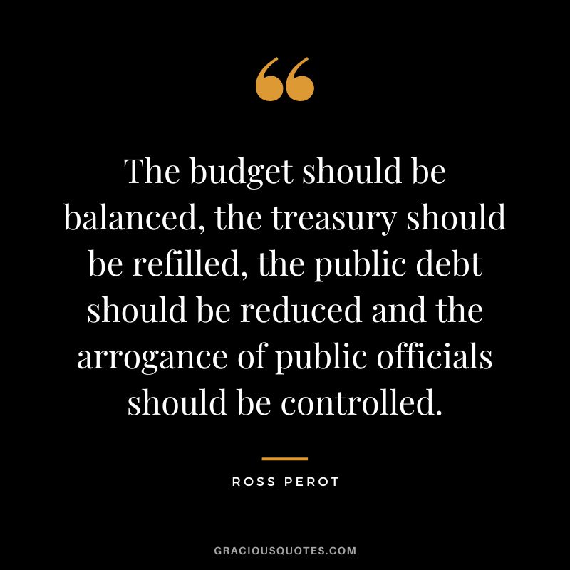 The budget should be balanced, the treasury should be refilled, the public debt should be reduced and the arrogance of public officials should be controlled. - Ross Perot