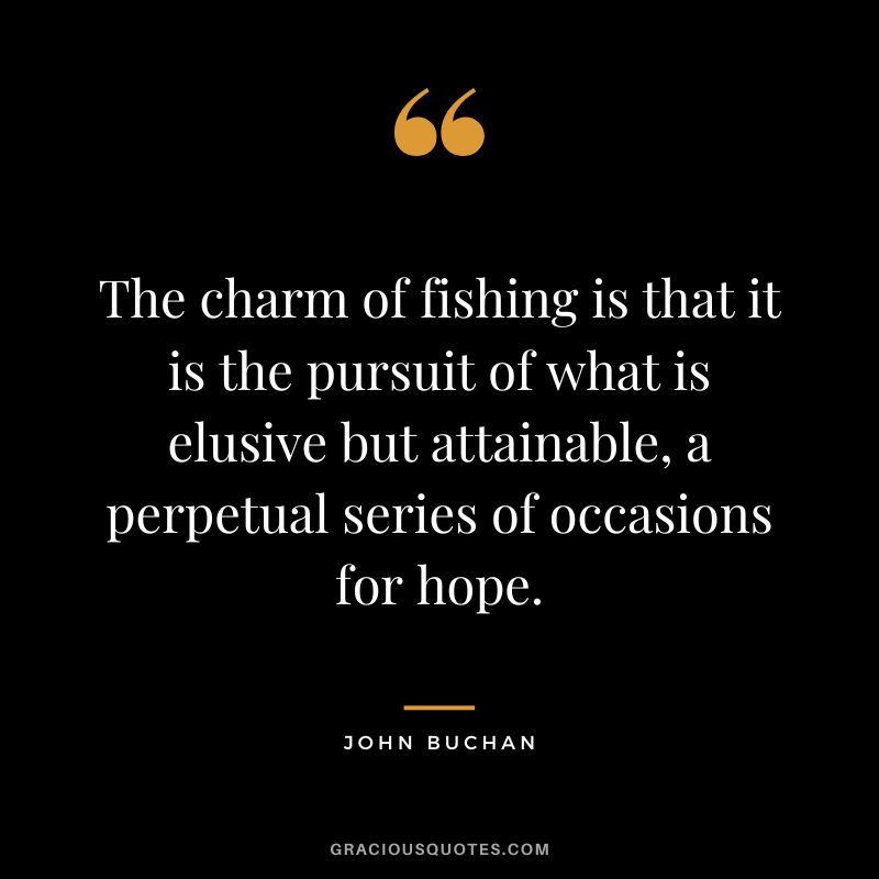 The charm of fishing is that it is the pursuit of what is elusive but attainable, a perpetual series of occasions for hope. - John Buchan