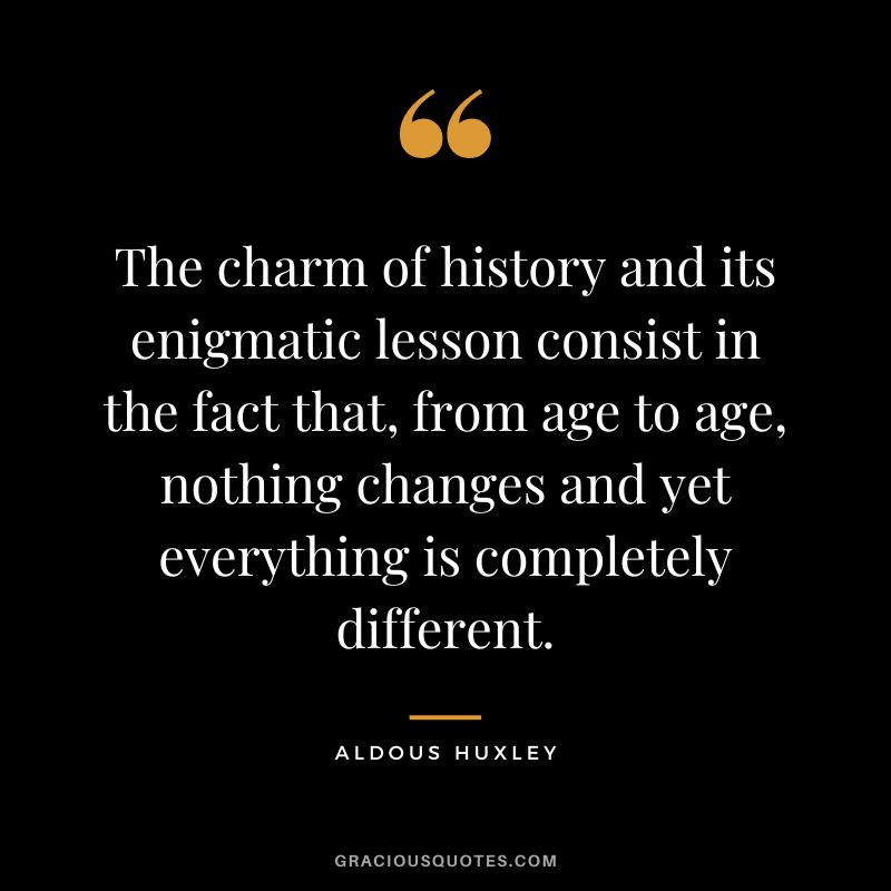 The charm of history and its enigmatic lesson consist in the fact that, from age to age, nothing changes and yet everything is completely different. - Aldous Huxley