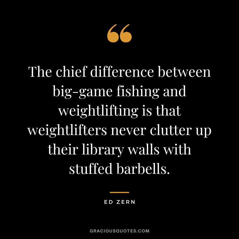 The chief difference between big-game fishing and weightlifting is that weightlifters never clutter up their library walls with stuffed barbells. - Ed Zern