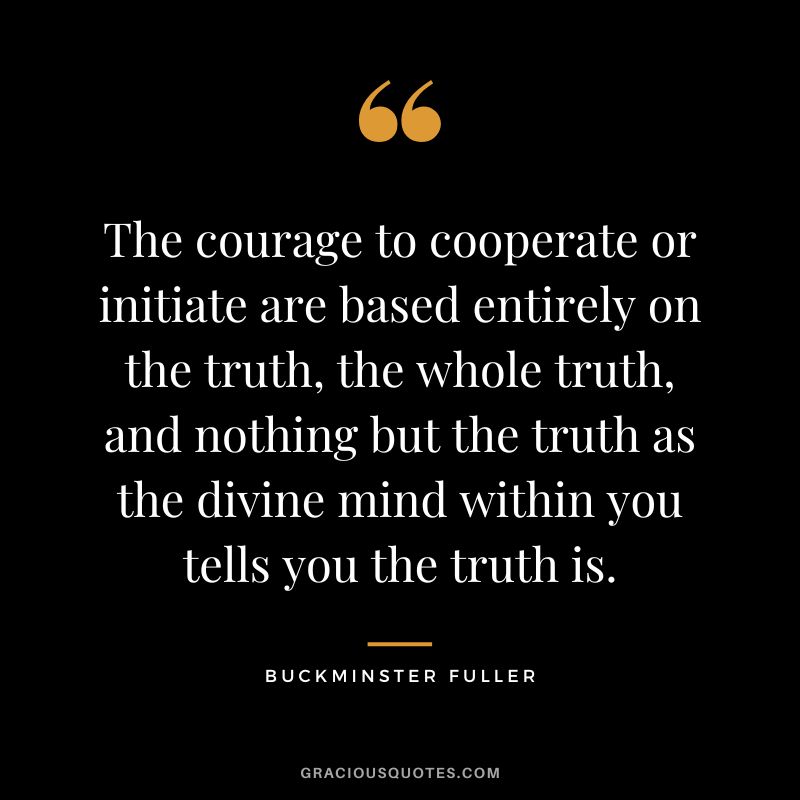 The courage to cooperate or initiate are based entirely on the truth, the whole truth, and nothing but the truth as the divine mind within you tells you the truth is.