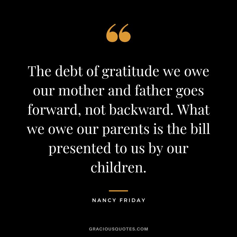 The debt of gratitude we owe our mother and father goes forward, not backward. What we owe our parents is the bill presented to us by our children. - Nancy Friday