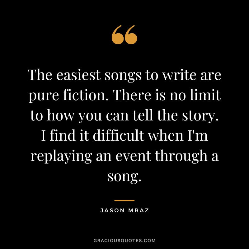 The easiest songs to write are pure fiction. There is no limit to how you can tell the story. I find it difficult when I'm replaying an event through a song.