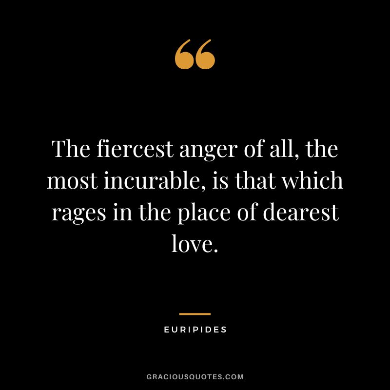 The fiercest anger of all, the most incurable, is that which rages in the place of dearest love.