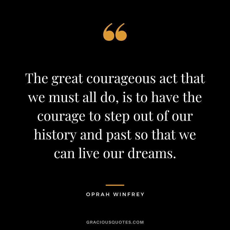 The great courageous act that we must all do, is to have the courage to step out of our history and past so that we can live our dreams. - Oprah Winfrey