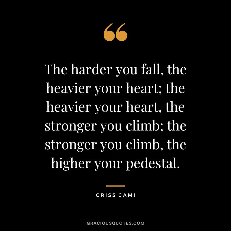 The harder you fall, the heavier your heart; the heavier your heart, the stronger you climb; the stronger you climb, the higher your pedestal. - Criss Jami