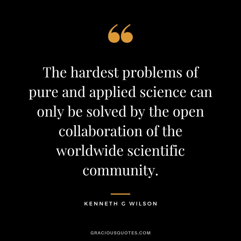 The hardest problems of pure and applied science can only be solved by the open collaboration of the worldwide scientific community. - Kenneth G Wilson