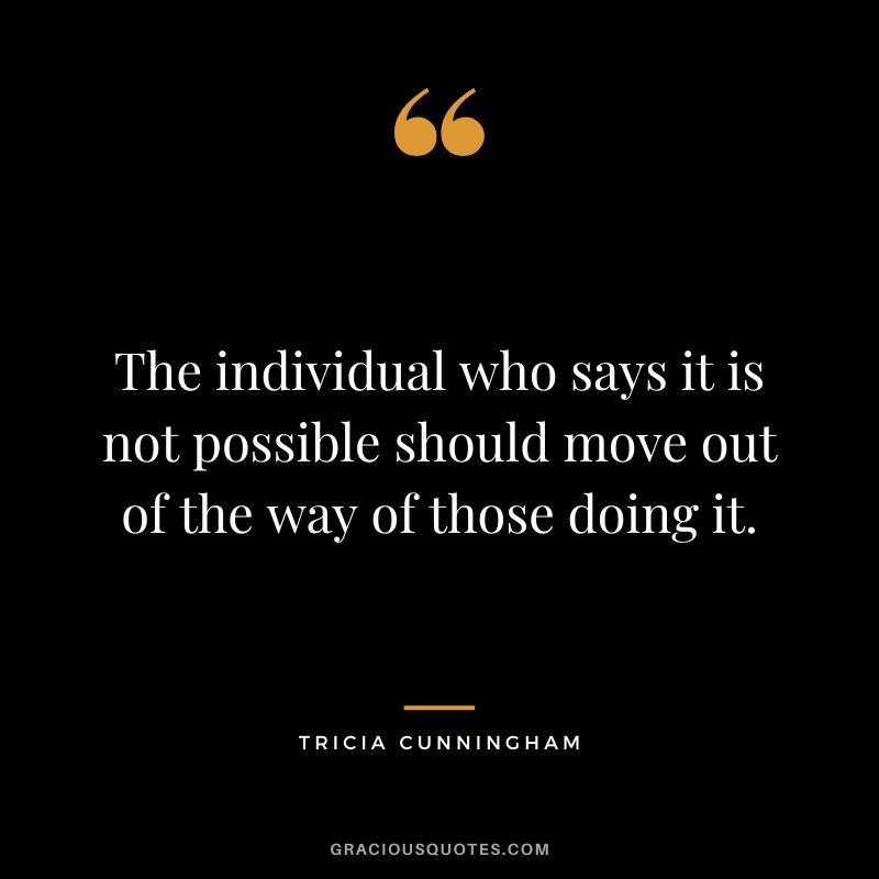 The individual who says it is not possible should move out of the way of those doing it. - Tricia Cunningham