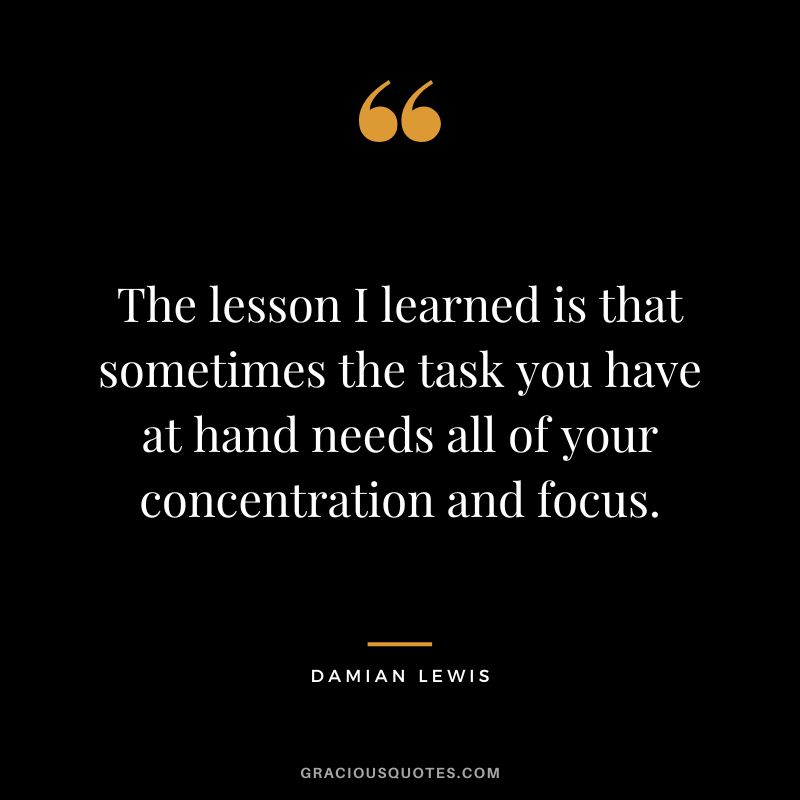 The lesson I learned is that sometimes the task you have at hand needs all of your concentration and focus. - Damian Lewis