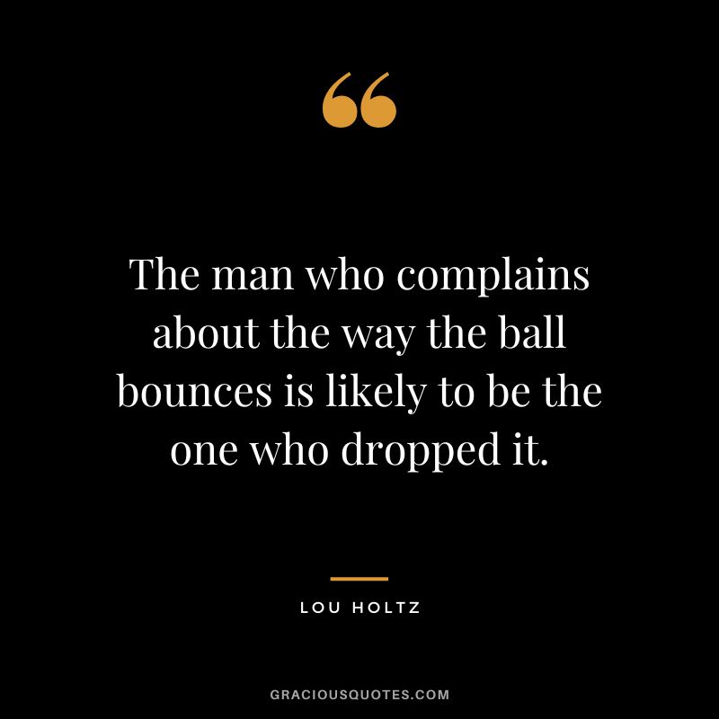 The man who complains about the way the ball bounces is likely to be the one who dropped it.
