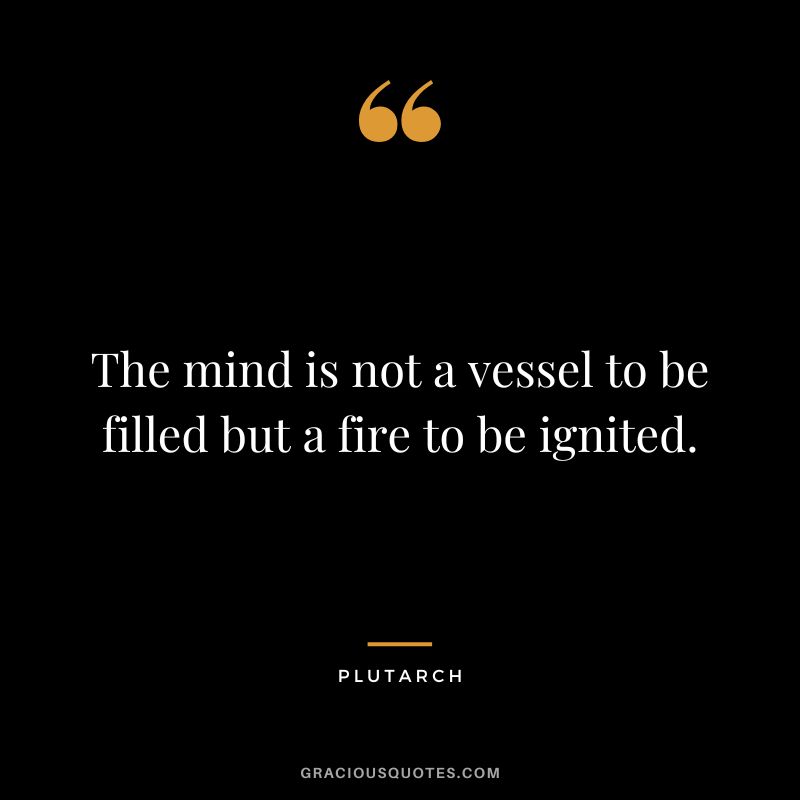The mind is not a vessel to be filled but a fire to be ignited. - Plutarch