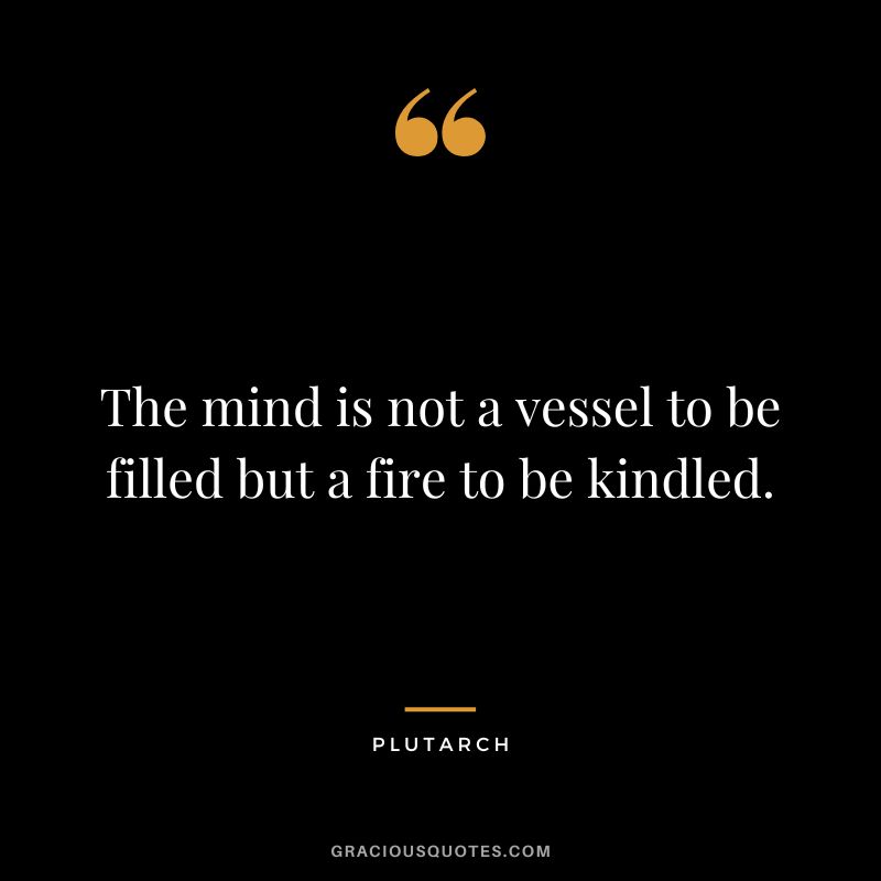 The mind is not a vessel to be filled but a fire to be kindled. - Plutarch