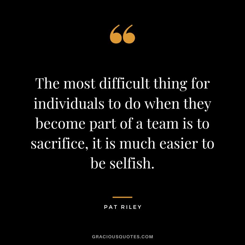 The most difficult thing for individuals to do when they become part of a team is to sacrifice, it is much easier to be selfish.