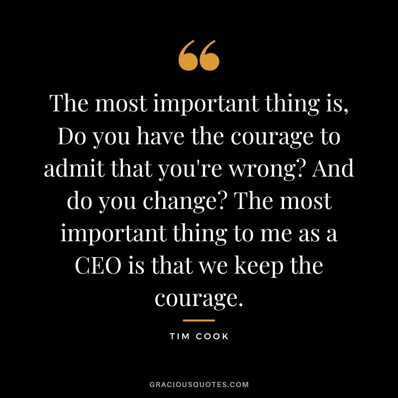 The most important thing is, Do you have the courage to admit that you're wrong? And do you change? The most important thing to me as a CEO is that we keep the courage.