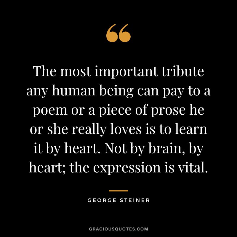 The most important tribute any human being can pay to a poem or a piece of prose he or she really loves is to learn it by heart. Not by brain, by heart; the expression is vital.